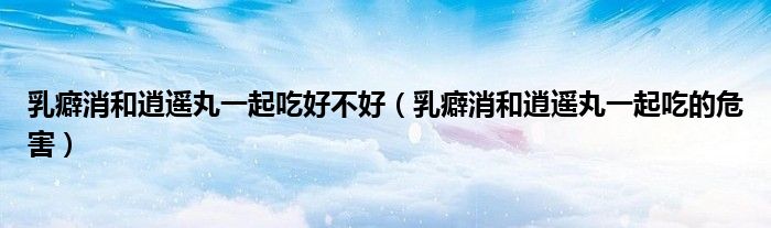 乳癖消和逍遥丸一起吃好不好（乳癖消和逍遥丸一起吃的危害）