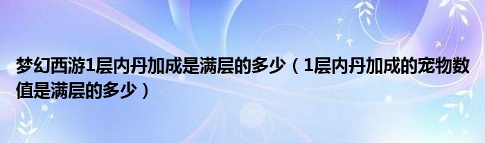 梦幻西游1层内丹加成是满层的多少（1层内丹加成的宠物数值是满层的多少）
