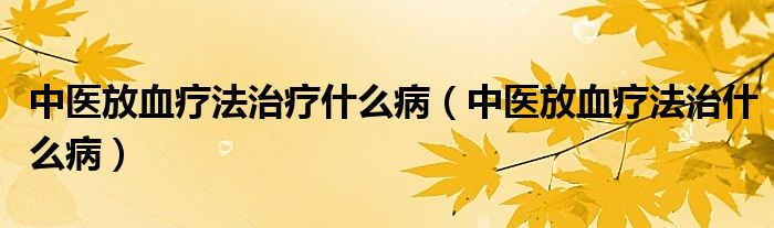 中医放血疗法治疗什么病（中医放血疗法治什么病）