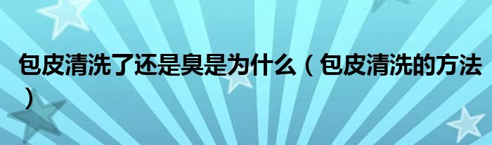 包皮清洗了还是臭是为什么（包皮清洗的方法）