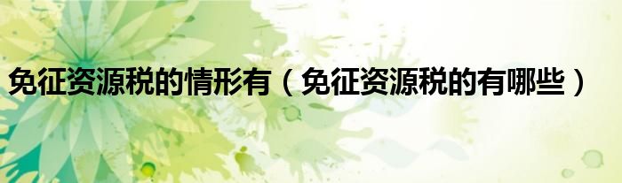 免征资源税的情形有（免征资源税的有哪些）