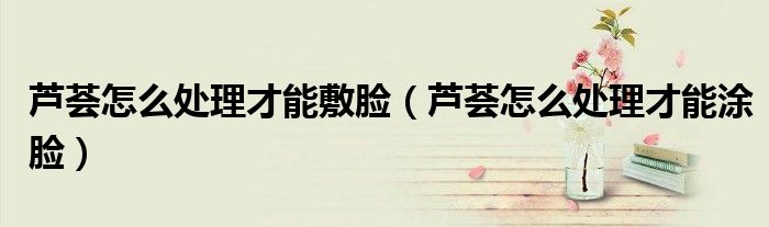 芦荟怎么处理才能敷脸（芦荟怎么处理才能涂脸）