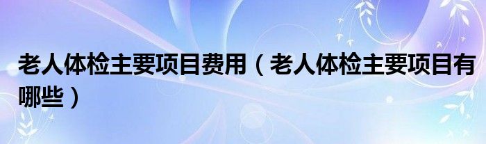老人体检主要项目费用（老人体检主要项目有哪些）