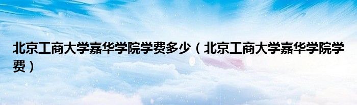 北京工商大学嘉华学院学费多少（北京工商大学嘉华学院学费）