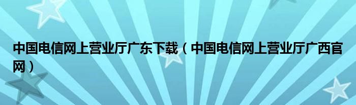 中国电信网上营业厅广东下载（中国电信网上营业厅广西官网）