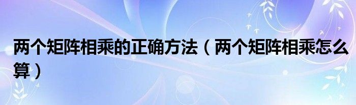 两个矩阵相乘的正确方法（两个矩阵相乘怎么算）