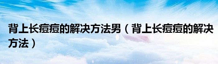 背上长痘痘的解决方法男（背上长痘痘的解决方法）