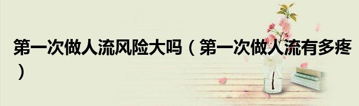 第一次做人流风险大吗（第一次做人流有多疼）