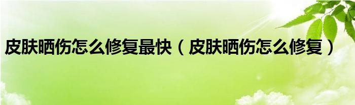 皮肤晒伤怎么修复最快（皮肤晒伤怎么修复）