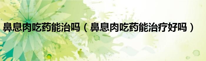 鼻息肉吃药能治吗（鼻息肉吃药能治疗好吗）