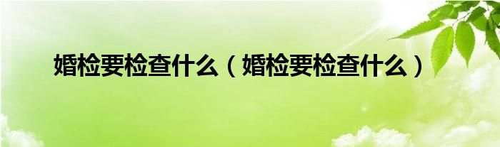 婚检要检查什么（婚检要检查什么）