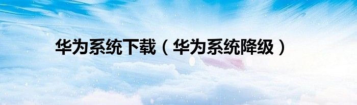 华为系统下载（华为系统降级）