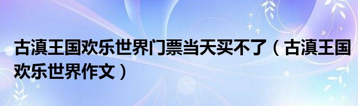 古滇王国欢乐世界门票当天买不了（古滇王国欢乐世界作文）