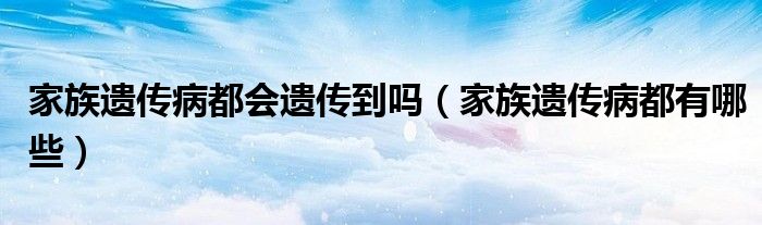 家族遗传病都会遗传到吗(家族遗传病都有哪些)
