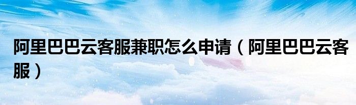 阿里巴巴云客服兼职怎么申请（阿里巴巴云客服）