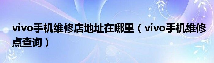 vivo手机维修店地址在哪里（vivo手机维修点查询）