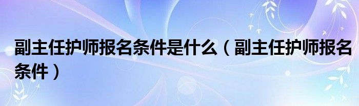副主任护师报名条件是什么（副主任护师报名条件）