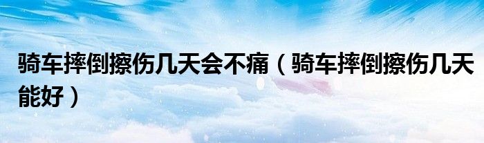 骑车摔倒擦伤几天会不痛(骑车摔倒擦伤几天能好)