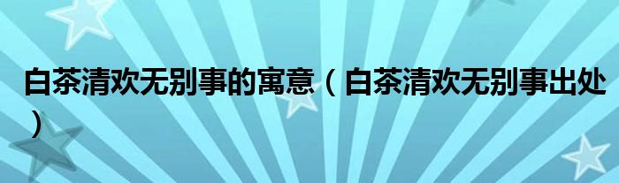 白茶清欢无别事的寓意（白茶清欢无别事出处）