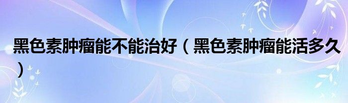 黑色素肿瘤能不能治好（黑色素肿瘤能活多久）