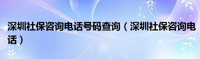 深圳社保咨询电话号码查询（深圳社保咨询电话）