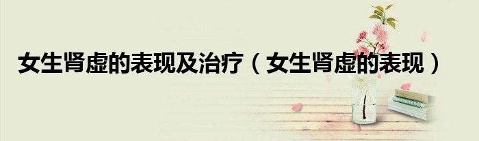女生肾虚的表现及治疗（女生肾虚的表现）