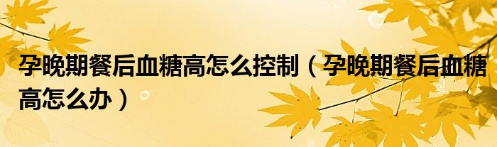 孕晚期餐后血糖高怎么控制（孕晚期餐后血糖高怎么办）