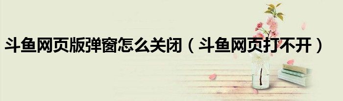 斗鱼网页版弹窗怎么关闭（斗鱼网页打不开）