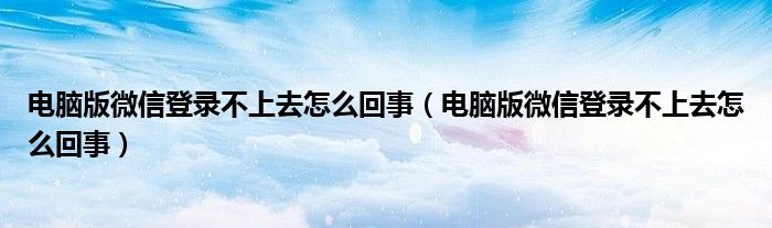 电脑版微信登录不上去怎么回事（电脑版微信登录不上去怎么回事）