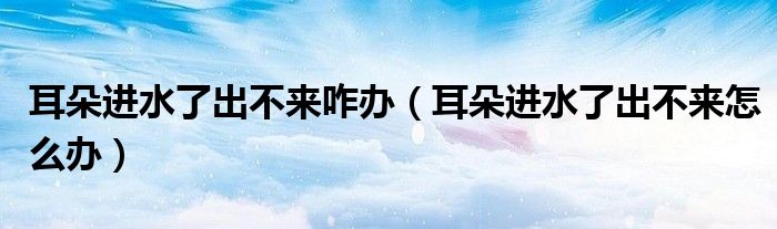 耳朵进水了出不来咋办（耳朵进水了出不来怎么办）