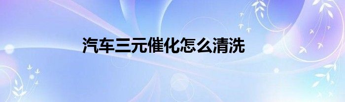 汽车三元催化怎么清洗
