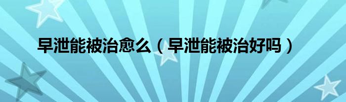 早泄能被治愈么（早泄能被治好吗）