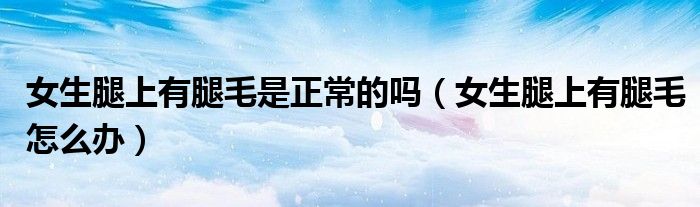 女生腿上有腿毛是正常的吗（女生腿上有腿毛怎么办）