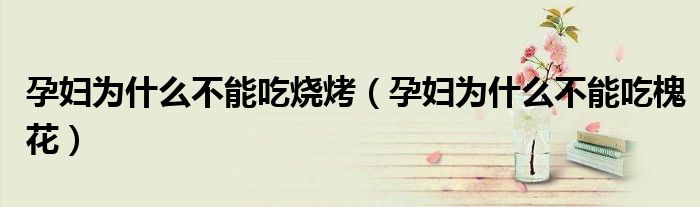 孕妇为什么不能吃烧烤（孕妇为什么不能吃槐花）