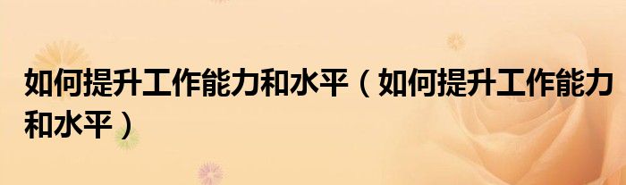 如何提升工作能力和水平（如何提升工作能力和水平）