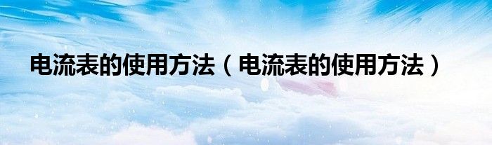 电流表的使用方法（电流表的使用方法）
