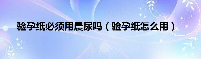 验孕纸必须用晨尿吗（验孕纸怎么用）