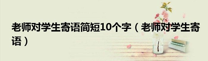 老师对学生寄语简短10个字（老师对学生寄语）