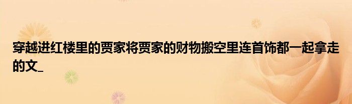 穿越进红楼里的贾家将贾家的财物搬空里连首饰都一起拿走的文_