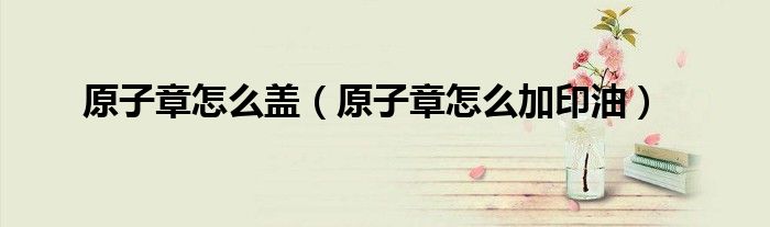 原子章怎么盖（原子章怎么加印油）