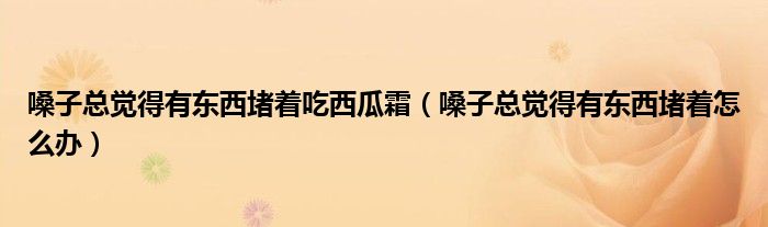 嗓子总觉得有东西堵着吃西瓜霜（嗓子总觉得有东西堵着怎么办）