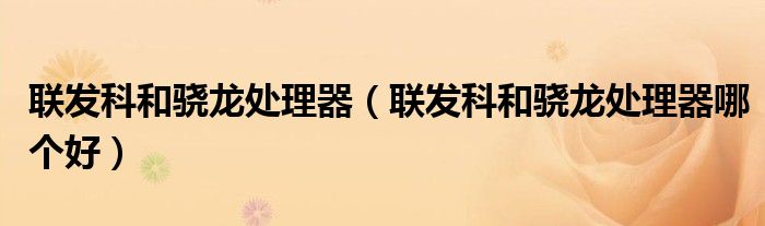 联发科和骁龙处理器（联发科和骁龙处理器哪个好）