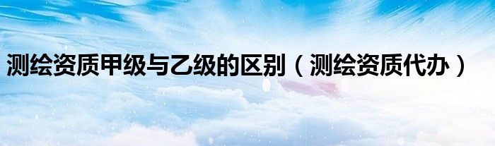 测绘资质甲级与乙级的区别（测绘资质代办）