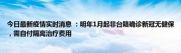 今日最新疫情实时消息 ：明年1月起非台籍确诊新冠无健保，需自付隔离治疗费用