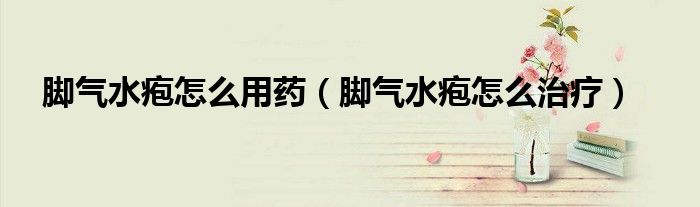 脚气水疱怎么用药（脚气水疱怎么治疗）