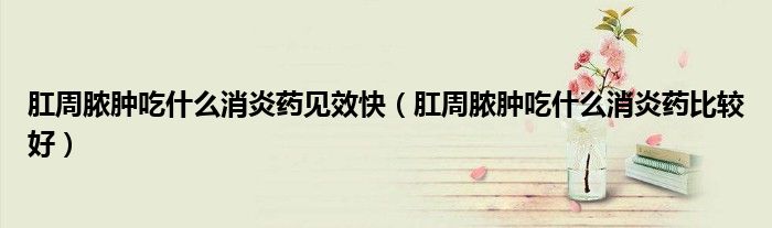 肛周脓肿吃什么消炎药见效快（肛周脓肿吃什么消炎药比较好）