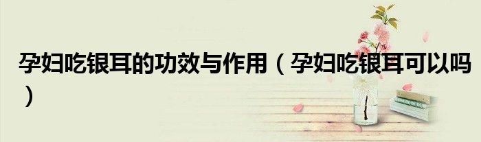 孕妇吃银耳的功效与作用（孕妇吃银耳可以吗）