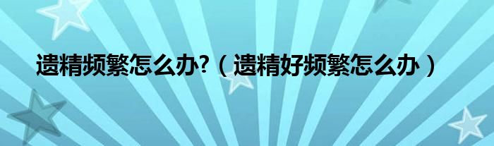遗精频繁怎么办?（遗精好频繁怎么办）