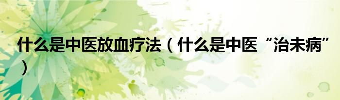 什么是中医放血疗法（什么是中医“治未病”）