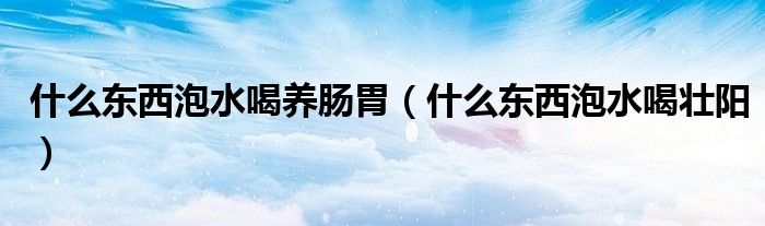 什么东西泡水喝养肠胃（什么东西泡水喝壮阳）